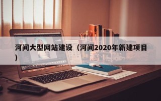 鹿邑河间大型网站建设（河间2020年新建项目）