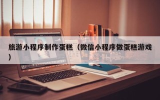 鹿邑旅游小程序制作蛋糕（微信小程序做蛋糕游戏）